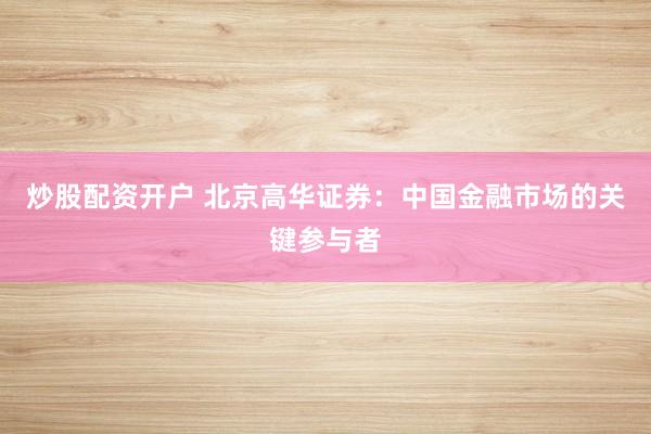 炒股配资开户 北京高华证券:中国金融市场的关键参与者