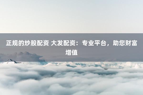 正规的炒股配资 大发配资:专业平台,助您财富增值