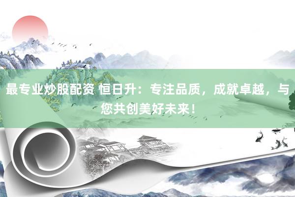 最专业炒股配资 恒日升:专注品质,成就卓越,与您共创美好未来!