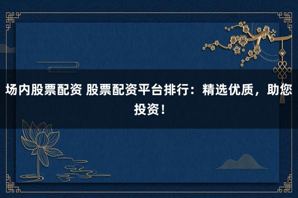 场内股票配资 股票配资平台排行：精选优质，助您投资！