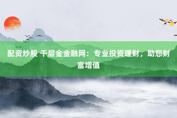 配资炒股 千层金金融网:专业投资理财,助您财富增值