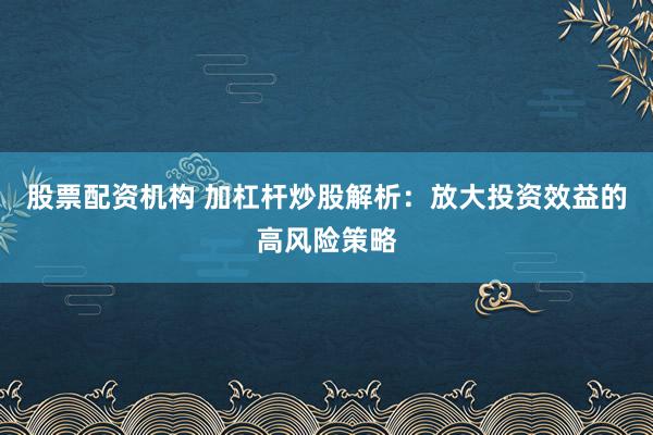 股票配资机构 加杠杆炒股解析:放大投资效益的高风险策略