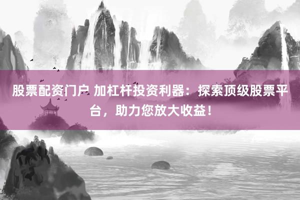 股票配资门户 加杠杆投资利器:探索顶级股票平台,助力您放大收益!
