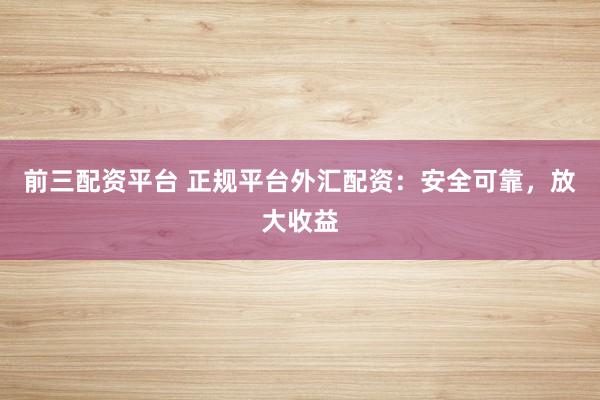 前三配资平台 正规平台外汇配资:安全可靠,放大收益