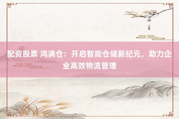 配资股票 鸿满仓:开启智能仓储新纪元,助力企业高效物流管理