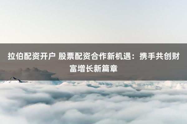 拉伯配资开户 股票配资合作新机遇：携手共创财富增长新篇章