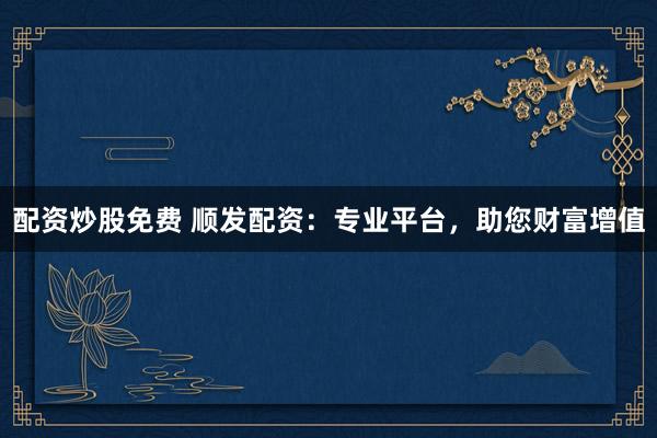 配资炒股免费 顺发配资：专业平台，助您财富增值
