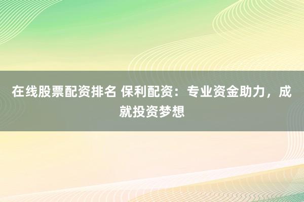 在线股票配资排名 保利配资：专业资金助力，成就投资梦想