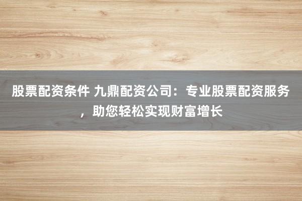 股票配资条件 九鼎配资公司：专业股票配资服务，助您轻松实现财富增长