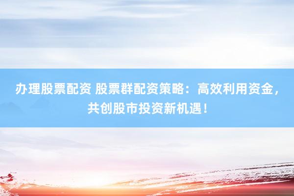 办理股票配资 股票群配资策略：高效利用资金，共创股市投资新机遇！