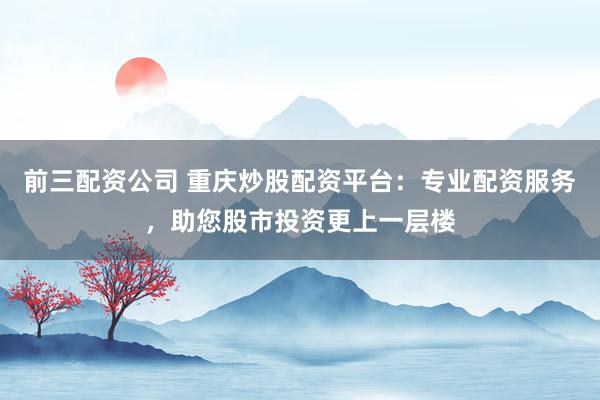 前三配资公司 重庆炒股配资平台：专业配资服务，助您股市投资更上一层楼
