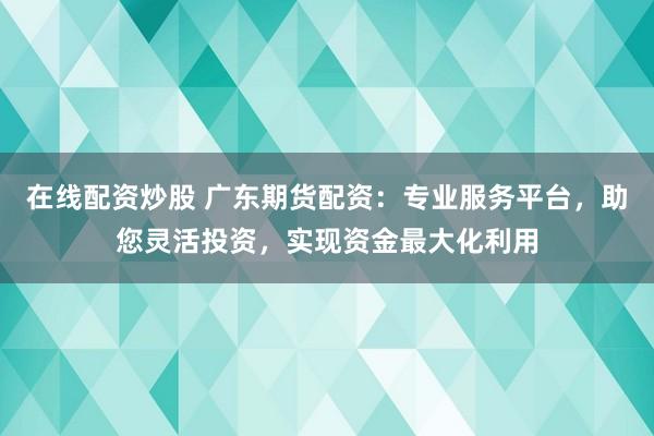 在线配资炒股 广东期货配资：专业服务平台，助您灵活投资，实现资金最大化利用