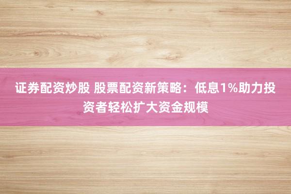 证券配资炒股 股票配资新策略：低息1%助力投资者轻松扩大资金规模