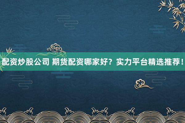 配资炒股公司 期货配资哪家好?实力平台精选推荐!