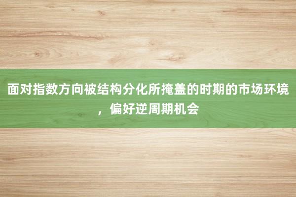 面对指数方向被结构分化所掩盖的时期的市场环境,偏好逆周期机会