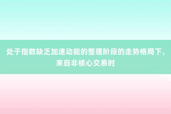 处于指数缺乏加速动能的整理阶段的走势格局下，来自非核心交易时