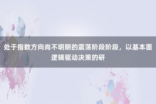 处于指数方向尚不明朗的震荡阶段阶段，以基本面逻辑驱动决策的研