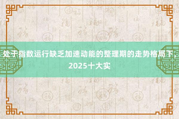 处于指数运行缺乏加速动能的整理期的走势格局下,2025十大实