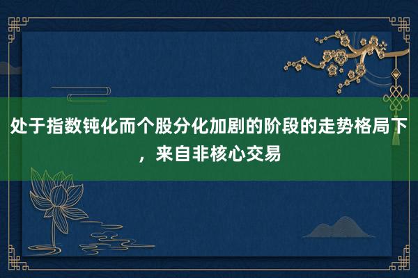 处于指数钝化而个股分化加剧的阶段的走势格局下，来自非核心交易
