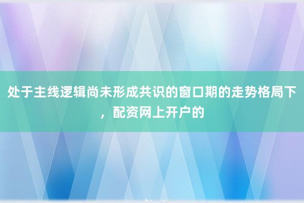 处于主线逻辑尚未形成共识的窗口期的走势格局下，配资网上开户的