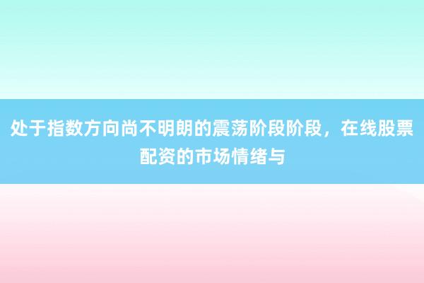处于指数方向尚不明朗的震荡阶段阶段，在线股票配资的市场情绪与