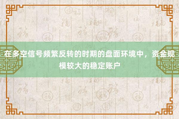 在多空信号频繁反转的时期的盘面环境中,资金规模较大的稳定账户