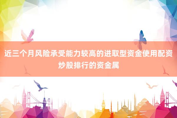 近三个月风险承受能力较高的进取型资金使用配资炒股排行的资金属