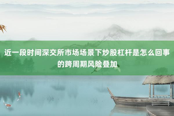 近一段时间深交所市场场景下炒股杠杆是怎么回事的跨周期风险叠加