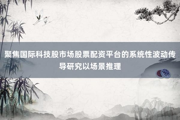 聚焦国际科技股市场股票配资平台的系统性波动传导研究以场景推理