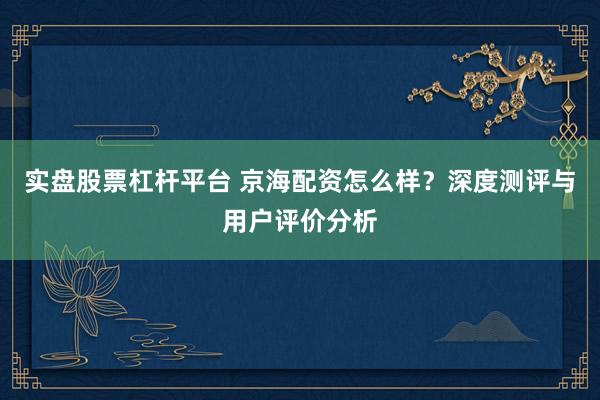 实盘股票杠杆平台 京海配资怎么样？深度测评与用户评价分析