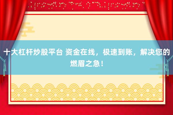 十大杠杆炒股平台 资金在线，极速到账，解决您的燃眉之急！