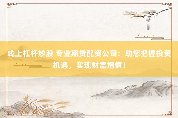 线上杠杆炒股 专业期货配资公司：助您把握投资机遇，实现财富增值！