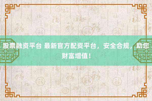 股票融资平台 最新官方配资平台，安全合规，助您财富增值！