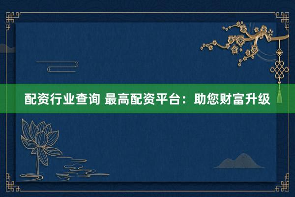 配资行业查询 最高配资平台：助您财富升级