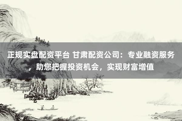 正规实盘配资平台 甘肃配资公司：专业融资服务，助您把握投资机会，实现财富增值