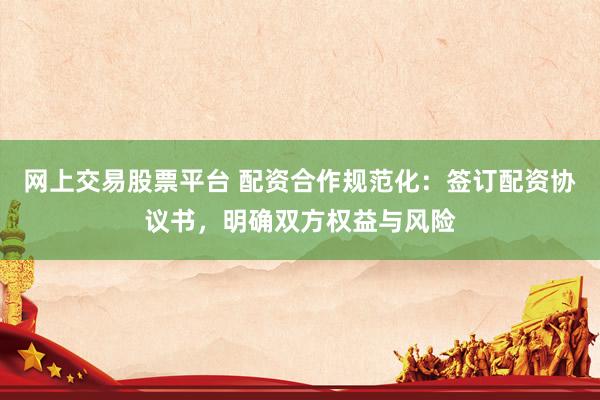 网上交易股票平台 配资合作规范化：签订配资协议书，明确双方权益与风险
