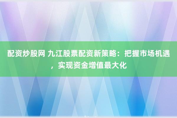 配资炒股网 九江股票配资新策略：把握市场机遇，实现资金增值最大化