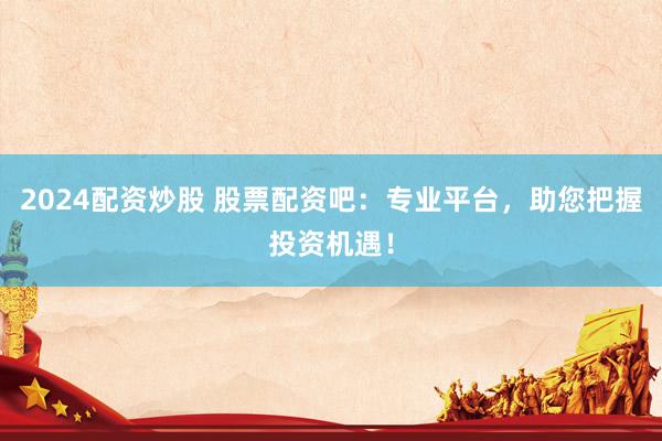 2024配资炒股 股票配资吧：专业平台，助您把握投资机遇！