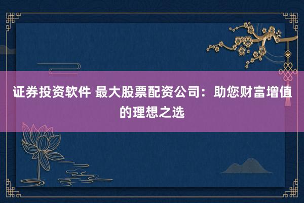 证券投资软件 最大股票配资公司:助您财富增值的理想之选