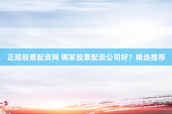 正规股票配资网 哪家股票配资公司好？精选推荐