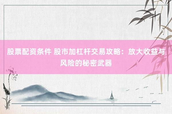 股票配资条件 股市加杠杆交易攻略：放大收益与风险的秘密武器