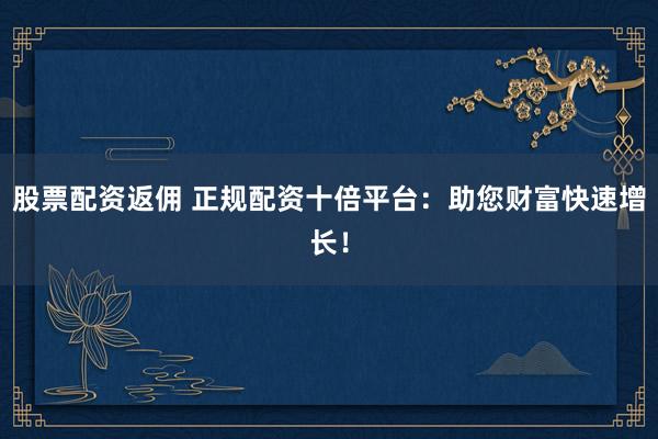 股票配资返佣 正规配资十倍平台：助您财富快速增长！