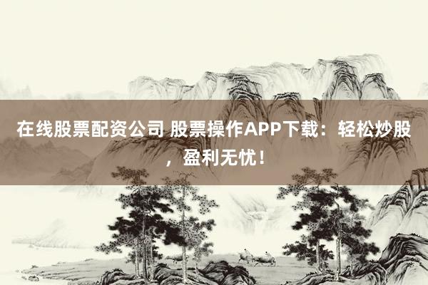 在线股票配资公司 股票操作APP下载：轻松炒股，盈利无忧！