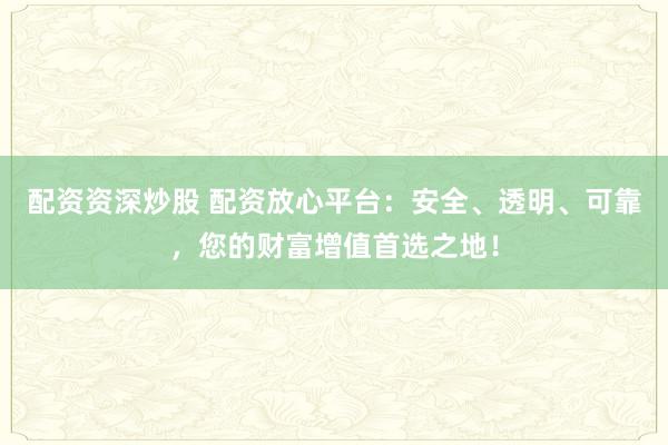 配资资深炒股 配资放心平台：安全、透明、可靠，您的财富增值首选之地！