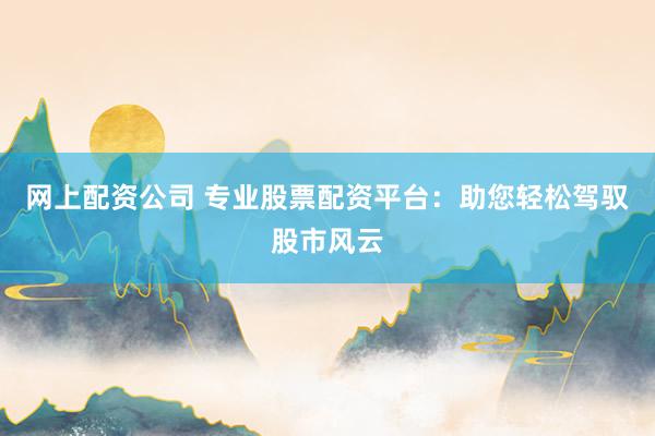 网上配资公司 专业股票配资平台：助您轻松驾驭股市风云
