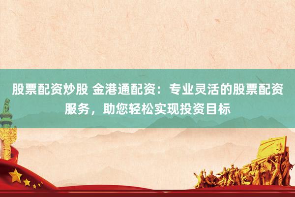 股票配资炒股 金港通配资：专业灵活的股票配资服务，助您轻松实现投资目标