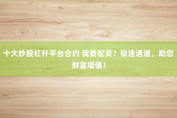 十大炒股杠杆平台合约 我要配资？极速通道，助您财富增值！
