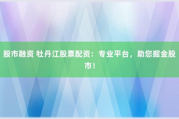 股市融资 牡丹江股票配资:专业平台,助您掘金股市!