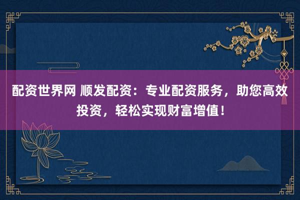 配资世界网 顺发配资:专业配资服务,助您高效投资,轻松实现财富增值!