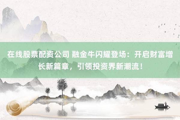 在线股票配资公司 融金牛闪耀登场：开启财富增长新篇章，引领投资界新潮流！